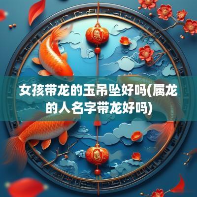女孩带龙的玉吊坠好吗(属龙的人名字带龙好吗)