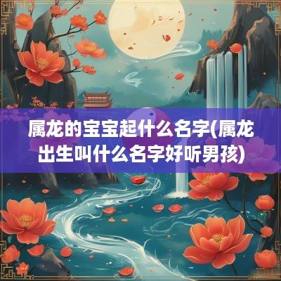 属龙的宝宝起什么名字(属龙出生叫什么名字好听男孩)