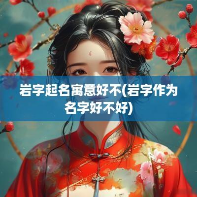 岩字起名寓意好不(岩字作为名字好不好)
