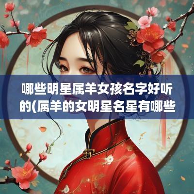 哪些明星属羊女孩名字好听的(属羊的女明星名星有哪些)