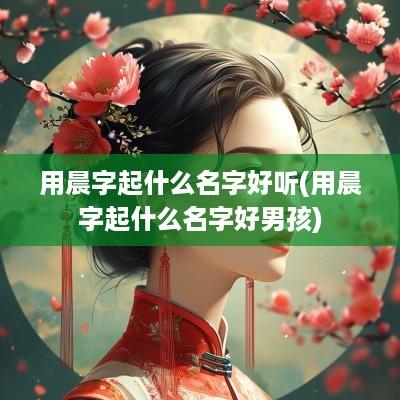 用晨字起什么名字好听(用晨字起什么名字好男孩)