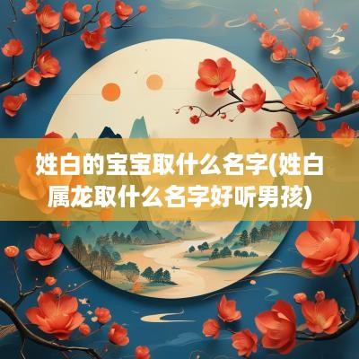 姓白的宝宝取什么名字(姓白属龙取什么名字好听男孩)