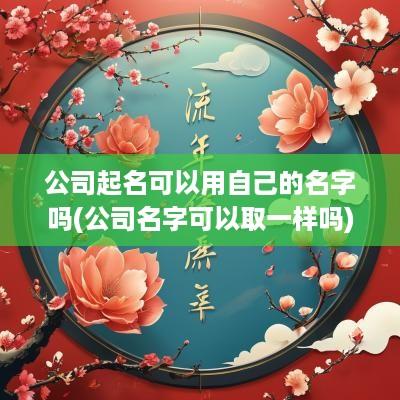 公司起名可以用自己的名字吗(公司名字可以取一样吗)