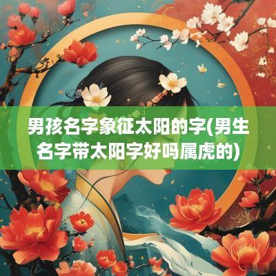 男孩名字象征太阳的字(男生名字带太阳字好吗属虎的)