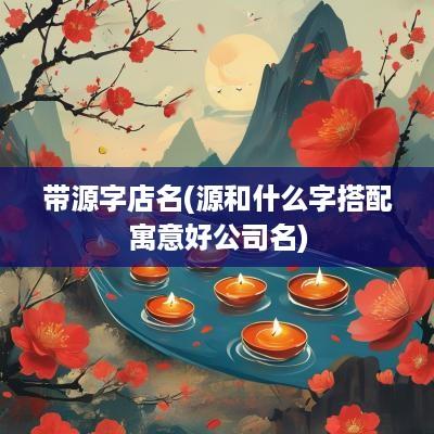 带源字店名(源和什么字搭配寓意好公司名)