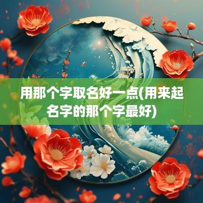 用那个字取名好一点(用来起名字的那个字最好)