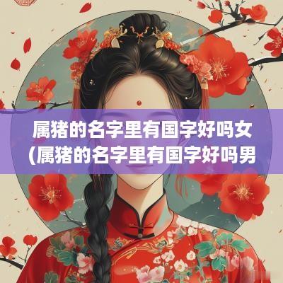 属猪的名字里有国字好吗女(属猪的名字里有国字好吗男孩)