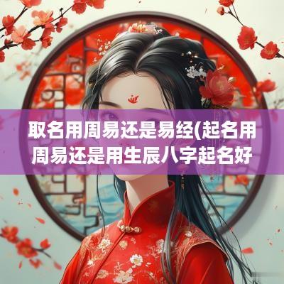 取名用周易还是易经(起名用周易还是用生辰八字起名好)
