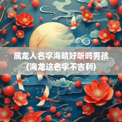 属龙人名字海晴好听吗男孩(海龙这名字不吉利)