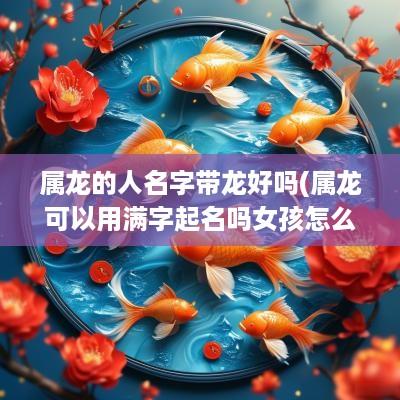 属龙的人名字带龙好吗(属龙可以用满字起名吗女孩怎么取名)