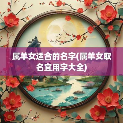 属羊女适合的名字(属羊女取名宜用字大全) 属羊女适合的名字(属羊女取名宜用字大全)