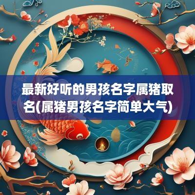 最新好听的男孩名字属猪取名(属猪男孩名字简单大气)