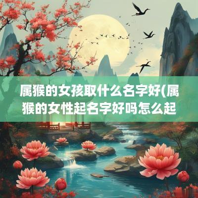 属猴的女孩取什么名字好(属猴的女性起名字好吗怎么起)