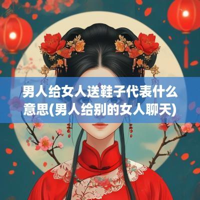 男人给女人送鞋子代表什么意思(男人给别的女人聊天)