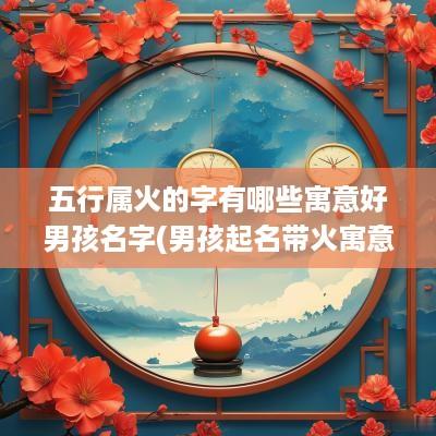 五行属火的字有哪些寓意好男孩名字(男孩起名带火寓意好的字)