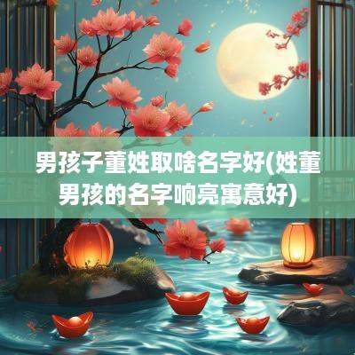 男孩子董姓取啥名字好(姓董男孩的名字响亮寓意好)