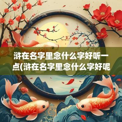 浒在名字里念什么字好听一点(浒在名字里念什么字好呢)