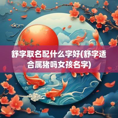 舒字取名配什么字好(舒字适合属猪吗女孩名字)
