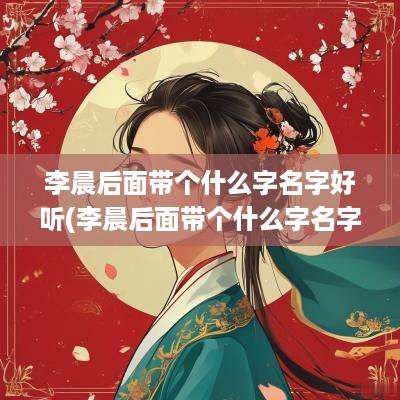 李晨后面带个什么字名字好听(李晨后面带个什么字名字好听女孩)