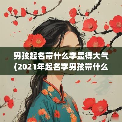 男孩起名带什么字显得大气(2025年起名字男孩带什么字好) 男孩起名带什么字显得大气(2025年起名字男孩带什么字好)