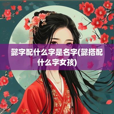 懿字配什么字是名字(懿搭配什么字女孩)