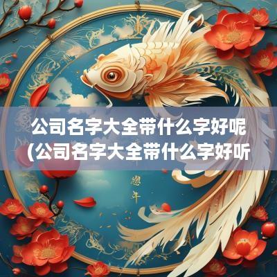 公司名字大全带什么字好呢(公司名字大全带什么字好听)