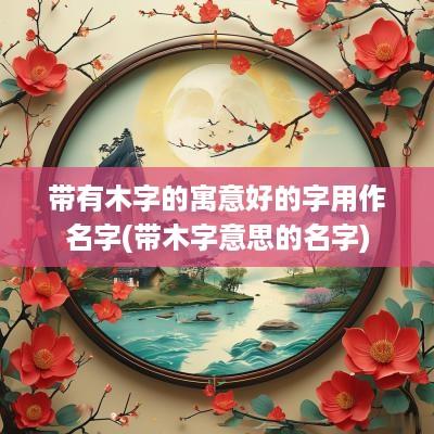 带有木字的寓意好的字用作名字(带木字意思的名字)