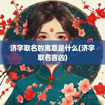 济字取名的寓意是什么(济字取名吉凶)