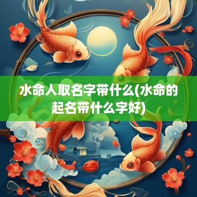 水命人取名字带什么(水命的起名带什么字好)