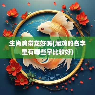 生肖鸡带龙好吗(属鸡的名字里有哪些字比较好)