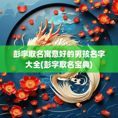 彭字取名寓意好的男孩名字大全(彭字取名宝典)