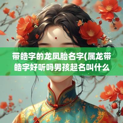 带皓字的龙凤胎名字(属龙带皓字好听吗男孩起名叫什么)