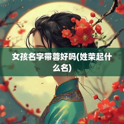 女孩名字带蓉好吗(姓荣起什么名)