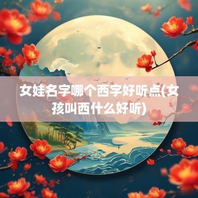 女娃名字哪个西字好听点(女孩叫西什么好听)