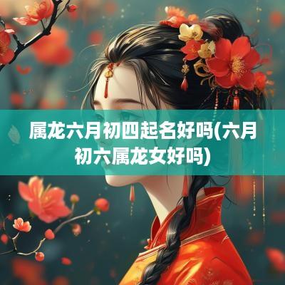 属龙六月初四起名好吗(六月初六属龙女好吗)