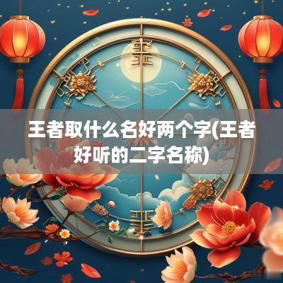 王者取什么名好两个字(王者好听的二字名称)