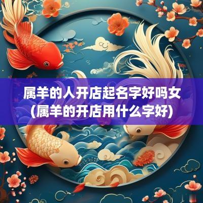 属羊的人开店起名字好吗女(属羊的开店用什么字好)