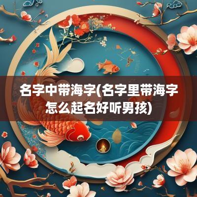 名字中带海字(名字里带海字怎么起名好听男孩)