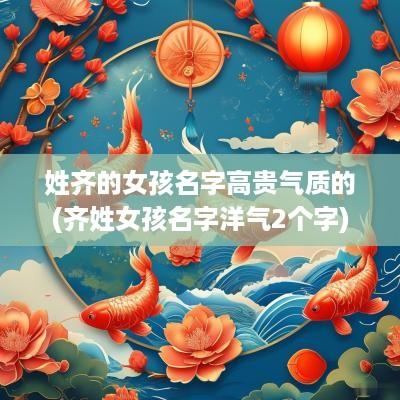 姓齐的女孩名字高贵气质的(齐姓女孩名字洋气2个字)