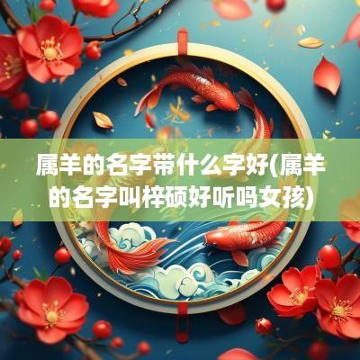 属羊的名字带什么字好(属羊的名字叫梓硕好听吗女孩)