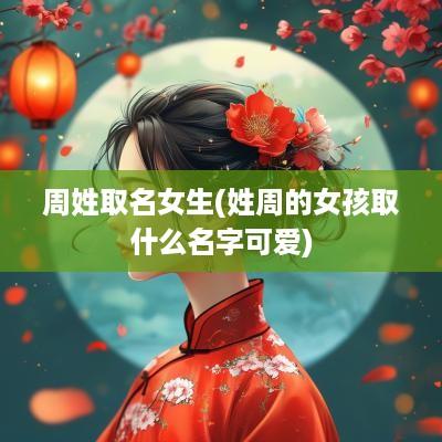 周姓取名女生(姓周的女孩取什么名字可爱)