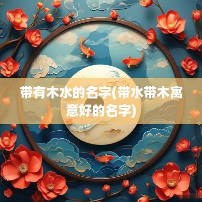 带有木水的名字(带水带木寓意好的名字)