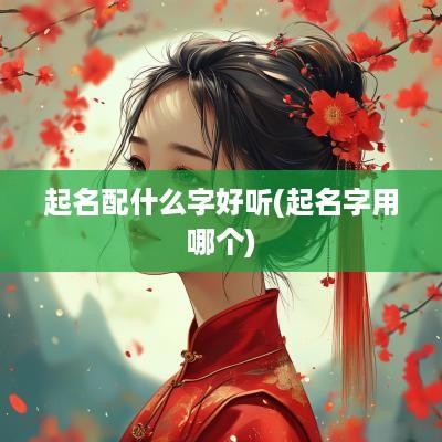 起名配什么字好听(起名字用哪个)