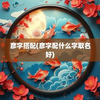 彦字搭配(彦字配什么字取名好)