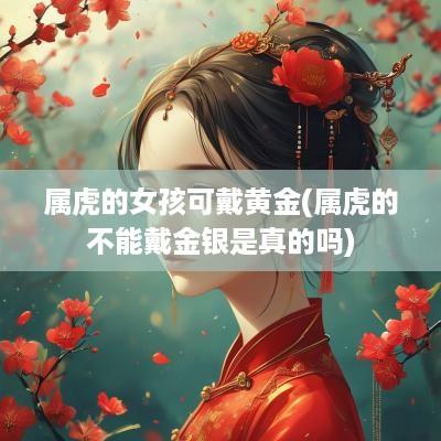 属虎的女孩可戴黄金(属虎的不能戴金银是真的吗)