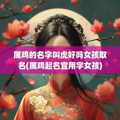 属鸡的名字叫虎好吗女孩取名(属鸡起名宜用字女孩)