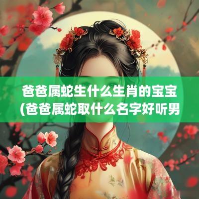 爸爸属蛇生什么生肖的宝宝(爸爸属蛇取什么名字好听男孩)