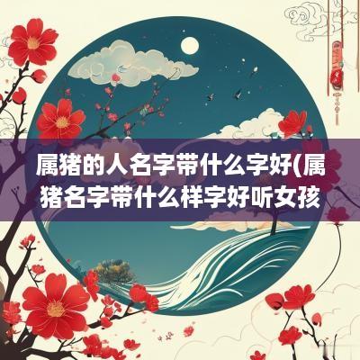 属猪的人名字带什么字好(属猪名字带什么样字好听女孩)