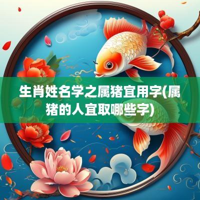 生肖姓名学之属猪宜用字(属猪的人宜取哪些字)