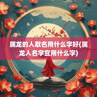 属龙的人取名用什么字好(属龙人名字宜用什么字)